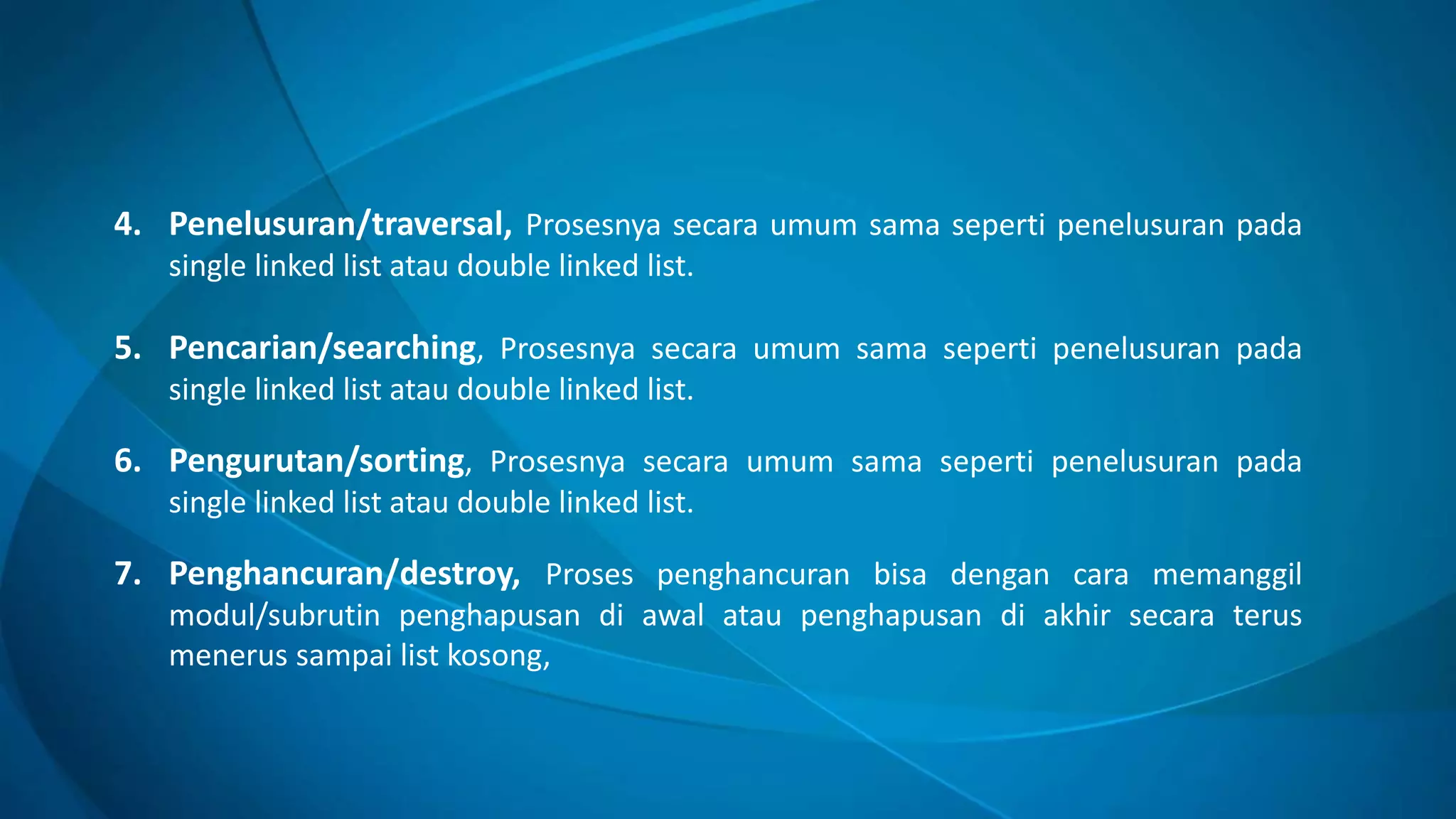 4. Penelusuran/traversal, Prosesnya secara umum sama seperti penelusuran pada
single linked list atau double linked list.
5. Pencarian/searching, Prosesnya secara umum sama seperti penelusuran pada
single linked list atau double linked list.
6. Pengurutan/sorting, Prosesnya secara umum sama seperti penelusuran pada
single linked list atau double linked list.
7. Penghancuran/destroy, Proses penghancuran bisa dengan cara memanggil
modul/subrutin penghapusan di awal atau penghapusan di akhir secara terus
menerus sampai list kosong,
 