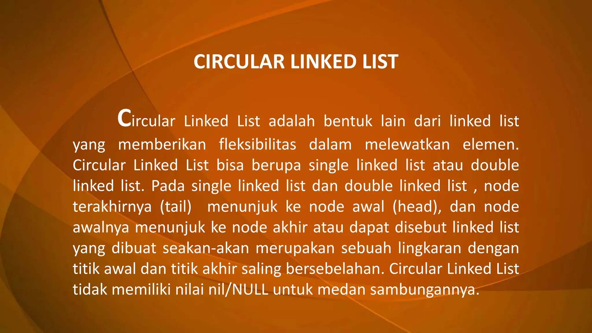 CIRCULAR LINKED LIST
Circular Linked List adalah bentuk lain dari linked list
yang memberikan fleksibilitas dalam melewatkan elemen.
Circular Linked List bisa berupa single linked list atau double
linked list. Pada single linked list dan double linked list , node
terakhirnya (tail) menunjuk ke node awal (head), dan node
awalnya menunjuk ke node akhir atau dapat disebut linked list
yang dibuat seakan-akan merupakan sebuah lingkaran dengan
titik awal dan titik akhir saling bersebelahan. Circular Linked List
tidak memiliki nilai nil/NULL untuk medan sambungannya.
 