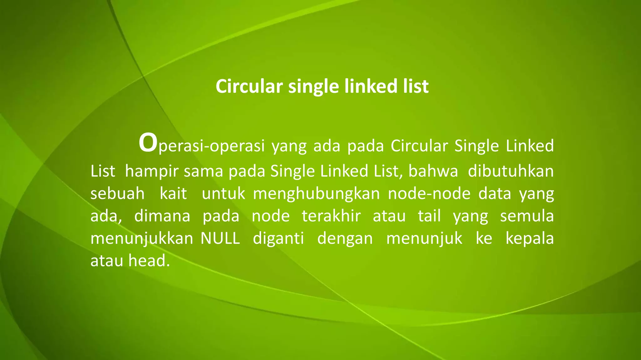Circular single linked list
Operasi-operasi yang ada pada Circular Single Linked
List hampir sama pada Single Linked List, bahwa dibutuhkan
sebuah kait untuk menghubungkan node-node data yang
ada, dimana pada node terakhir atau tail yang semula
menunjukkan NULL diganti dengan menunjuk ke kepala
atau head.
 