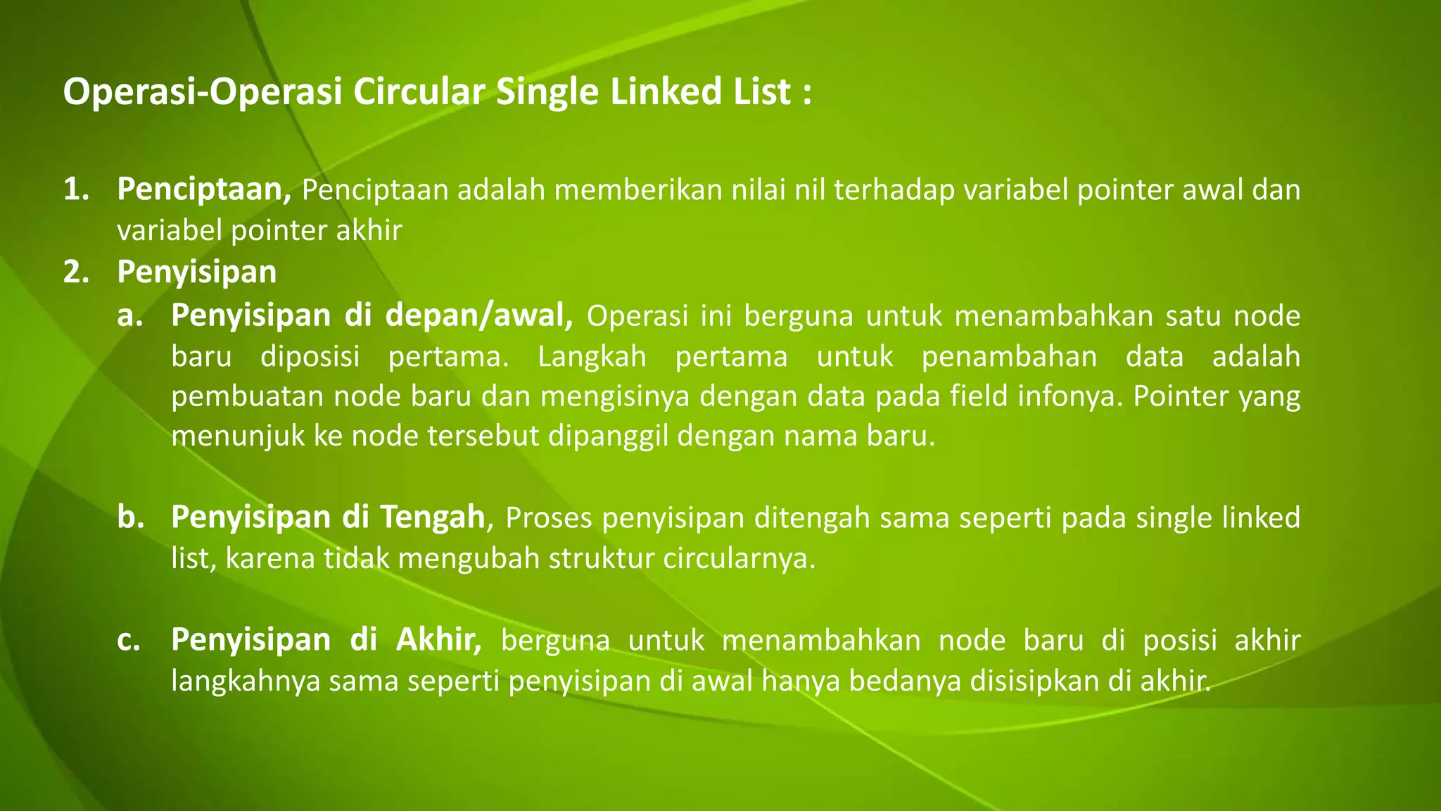 Operasi-Operasi Circular Single Linked List :
1. Penciptaan, Penciptaan adalah memberikan nilai nil terhadap variabel pointer awal dan
variabel pointer akhir
2. Penyisipan
a. Penyisipan di depan/awal, Operasi ini berguna untuk menambahkan satu node
baru diposisi pertama. Langkah pertama untuk penambahan data adalah
pembuatan node baru dan mengisinya dengan data pada field infonya. Pointer yang
menunjuk ke node tersebut dipanggil dengan nama baru.
b. Penyisipan di Tengah, Proses penyisipan ditengah sama seperti pada single linked
list, karena tidak mengubah struktur circularnya.
c. Penyisipan di Akhir, berguna untuk menambahkan node baru di posisi akhir
langkahnya sama seperti penyisipan di awal hanya bedanya disisipkan di akhir.
 