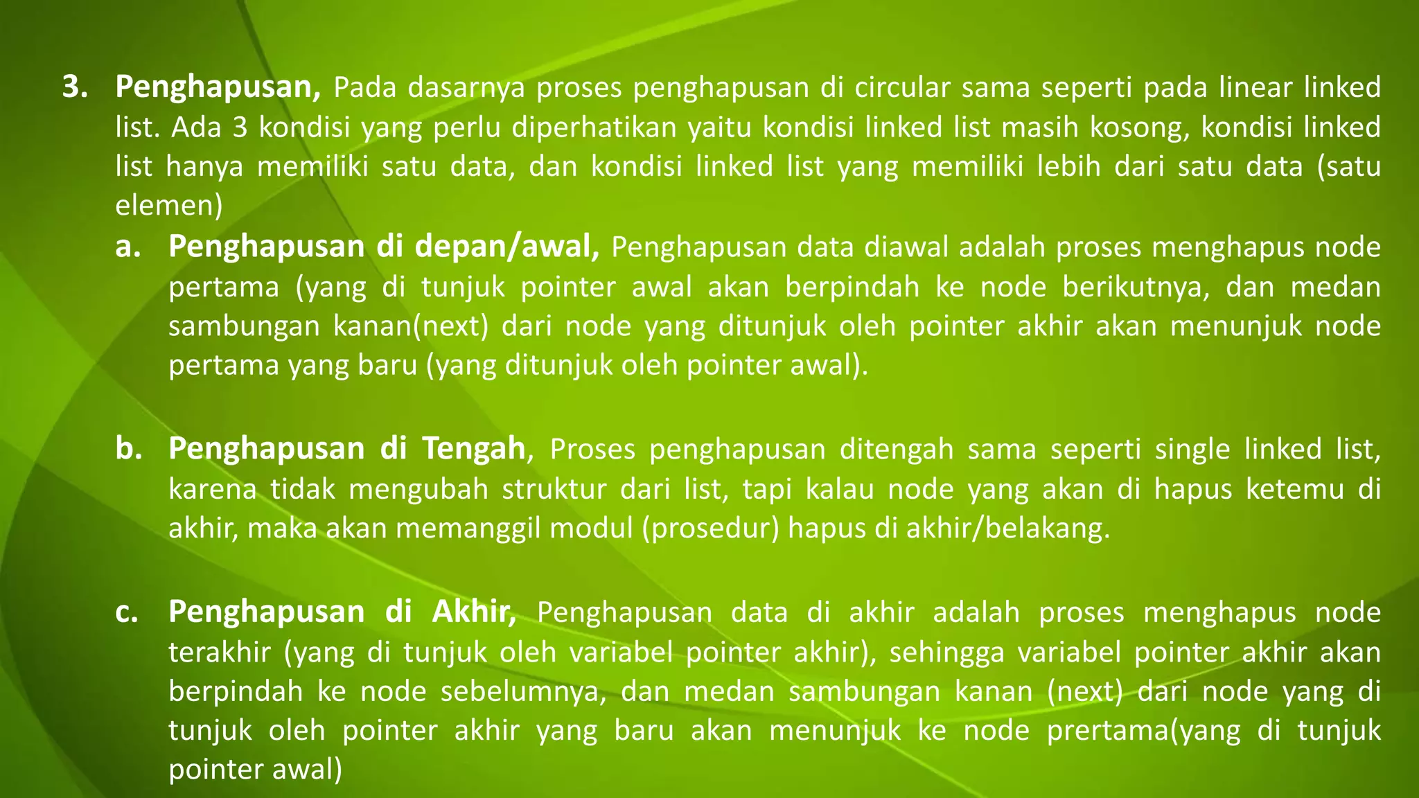 3. Penghapusan, Pada dasarnya proses penghapusan di circular sama seperti pada linear linked
list. Ada 3 kondisi yang perlu diperhatikan yaitu kondisi linked list masih kosong, kondisi linked
list hanya memiliki satu data, dan kondisi linked list yang memiliki lebih dari satu data (satu
elemen)
a. Penghapusan di depan/awal, Penghapusan data diawal adalah proses menghapus node
pertama (yang di tunjuk pointer awal akan berpindah ke node berikutnya, dan medan
sambungan kanan(next) dari node yang ditunjuk oleh pointer akhir akan menunjuk node
pertama yang baru (yang ditunjuk oleh pointer awal).
b. Penghapusan di Tengah, Proses penghapusan ditengah sama seperti single linked list,
karena tidak mengubah struktur dari list, tapi kalau node yang akan di hapus ketemu di
akhir, maka akan memanggil modul (prosedur) hapus di akhir/belakang.
c. Penghapusan di Akhir, Penghapusan data di akhir adalah proses menghapus node
terakhir (yang di tunjuk oleh variabel pointer akhir), sehingga variabel pointer akhir akan
berpindah ke node sebelumnya, dan medan sambungan kanan (next) dari node yang di
tunjuk oleh pointer akhir yang baru akan menunjuk ke node prertama(yang di tunjuk
pointer awal)
 