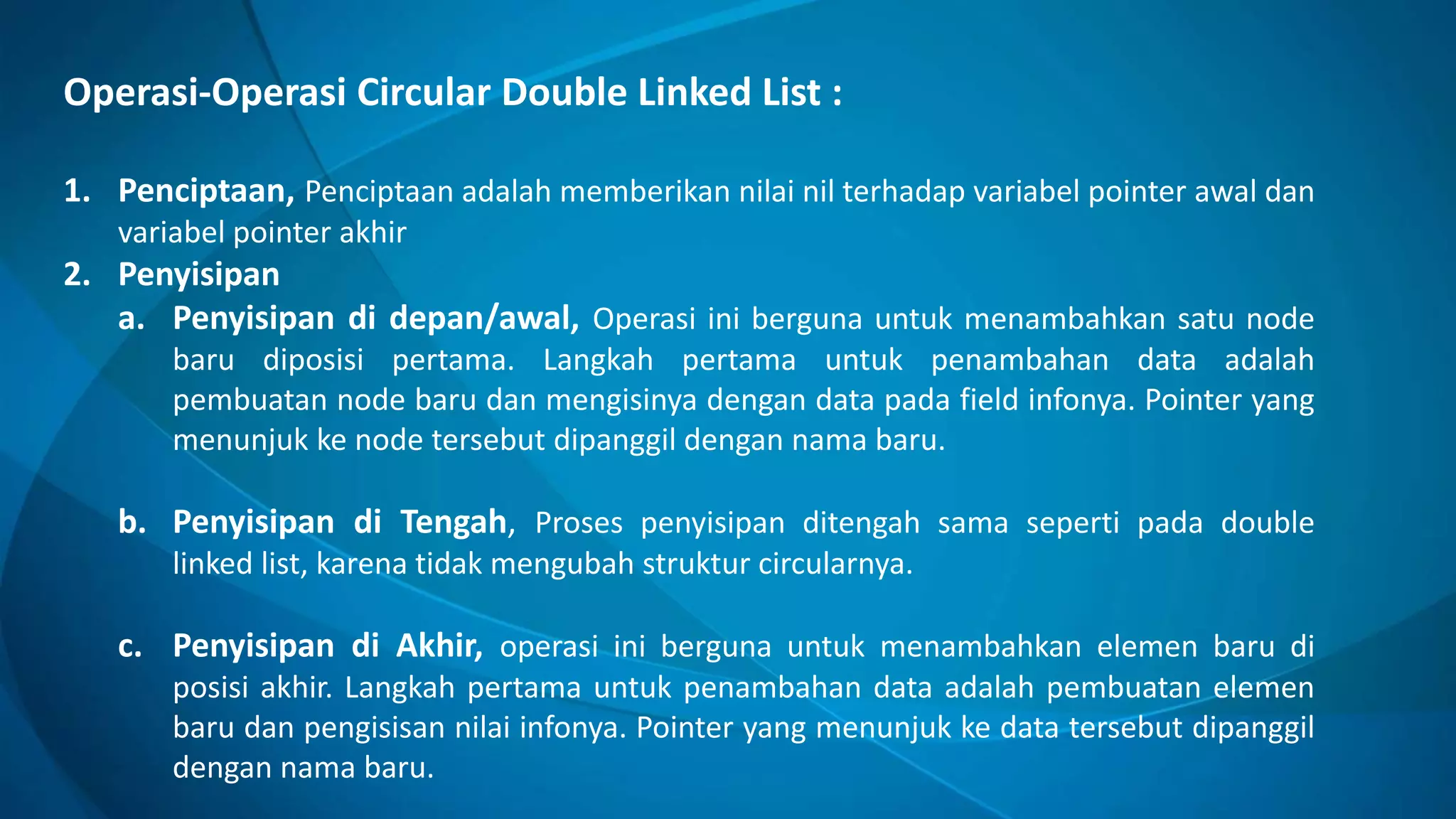 Operasi-Operasi Circular Double Linked List :
1. Penciptaan, Penciptaan adalah memberikan nilai nil terhadap variabel pointer awal dan
variabel pointer akhir
2. Penyisipan
a. Penyisipan di depan/awal, Operasi ini berguna untuk menambahkan satu node
baru diposisi pertama. Langkah pertama untuk penambahan data adalah
pembuatan node baru dan mengisinya dengan data pada field infonya. Pointer yang
menunjuk ke node tersebut dipanggil dengan nama baru.
b. Penyisipan di Tengah, Proses penyisipan ditengah sama seperti pada double
linked list, karena tidak mengubah struktur circularnya.
c. Penyisipan di Akhir, operasi ini berguna untuk menambahkan elemen baru di
posisi akhir. Langkah pertama untuk penambahan data adalah pembuatan elemen
baru dan pengisisan nilai infonya. Pointer yang menunjuk ke data tersebut dipanggil
dengan nama baru.
 