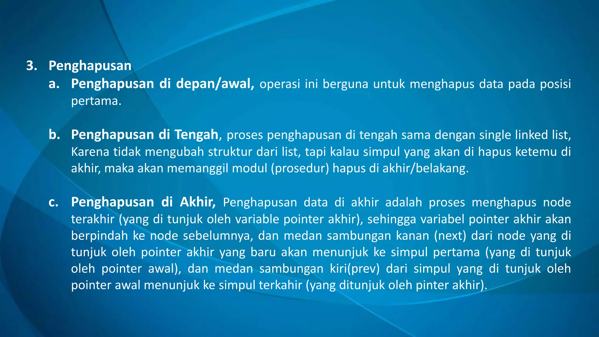 3. Penghapusan
a. Penghapusan di depan/awal, operasi ini berguna untuk menghapus data pada posisi
pertama.
b. Penghapusan di Tengah, proses penghapusan di tengah sama dengan single linked list,
Karena tidak mengubah struktur dari list, tapi kalau simpul yang akan di hapus ketemu di
akhir, maka akan memanggil modul (prosedur) hapus di akhir/belakang.
c. Penghapusan di Akhir, Penghapusan data di akhir adalah proses menghapus node
terakhir (yang di tunjuk oleh variable pointer akhir), sehingga variabel pointer akhir akan
berpindah ke node sebelumnya, dan medan sambungan kanan (next) dari node yang di
tunjuk oleh pointer akhir yang baru akan menunjuk ke simpul pertama (yang di tunjuk
oleh pointer awal), dan medan sambungan kiri(prev) dari simpul yang di tunjuk oleh
pointer awal menunjuk ke simpul terkahir (yang ditunjuk oleh pinter akhir).
 