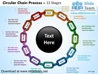 Circular Chain Process – 12 Stages
                                                                        •   Your Text Goes here
                    •    Put Text here                                  •   Download this
                    •    Download this                                      awesome diagram
                         awesome diagram                       Text 1
                                                                                        •    Put Text Goes here
                                                                                        •    Download this
                                                                                             awesome diagram
    •      Your Text here
    •      Download this
           awesome diagram
                                                                                                   •       Your Text Goes here
                                                                                                   •       Download this
                                                                                                           awesome diagram
•       Put Your Text here
•       Download this
        awesome diagram
                                                              Text
                                                                                                       •
                                                              Here
                                                                                                            Put Your Text here
                                                                                                       •    Download this
                                                                                                            awesome diagram
    •     Your Text here
    •     Download this
          awesome diagram

                                                                                              •   Your Text Goes here
                                                                                              •   Download this
                                                                                                  awesome diagram
               •   Put Your Text here
               •   Download this
                   awesome diagram

                                        •   Your Text here                    •   Put Your Text here
                                                                              •   Download this
Download at www.slideteam.net           •   Download this
                                            awesome diagram                       awesome diagram                   Your Logo
 