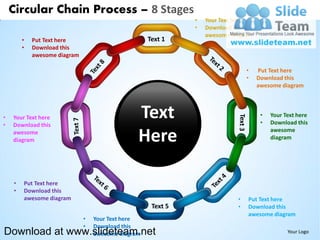 Circular Chain Process – 8 Stages
                                                             •   Your Text here
                                                             •   Download this
                                                                 awesome diagram
        •   Put Text here                           Text 1
        •   Download this
            awesome diagram

                                                                               •   Put Text here
                                                                               •   Download this
                                                                                   awesome diagram




•
•
    Your Text here
    Download this
                                                Text                                •
                                                                                    •
                                                                                        Your Text here
                                                                                        Download this
    awesome
    diagram                                     Here                                    awesome
                                                                                        diagram




    •   Put Text here
    •   Download this
        awesome diagram                                                    •   Put Text here
                                                                           •   Download this
                                                                               awesome diagram
                              •   Your Text here
                              •   Download this
Download at www.slideteam.net     awesome diagram                                             Your Logo
 