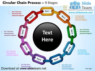 Circular Chain Process – 9 Stages
                                                                •    Your Text here
                                                                •    Download this
                                                                     awesome diagram
             •   Your Text here                    Text 1
             •   Download this
                 awesome diagram                                                •     Put Text here
                                                                                •     Download this
                                                                                      awesome diagram




                                                                                          •     Your Text here
•
•
        Put Text here
        Download this
        awesome diagram
                                                  Text                                    •     Download this
                                                                                                awesome diagram



                                                  Here
                                                                                      •       Put Text here
    •     Your Text here                                                              •       Download this
    •     Download this                                                                       awesome diagram
          awesome diagram




                            •   Put Text here               •       Your Text here
                            •   Download this               •       Download this
Download at www.slideteam.net   awesome diagram                     awesome diagram                    Your Logo
 