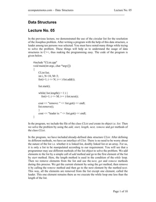 ecomputernotes.com Data Structures                          Lecture No. 05
___________________________________________________________________


Data Structures

Lecture No. 05

In the previous lecture, we demonstrated the use of the circular list for the resolution
of the Josephus problem. After writing a program with the help of this data structure, a
leader among ten persons was selected. You must have noted many things while trying
to solve the problem. These things will help us to understand the usage of data
structures in C++, thus making the programming easy. The code of the program is
given below.

    #include "CList.cpp"
    void main(int argc, char *argv[])
    {
        CList list;
        int i, N=10, M=3;
        for(i=1; i <= N; i++ ) list.add(i);

         list.start();

         while( list.length() > 1 ) {
           for(i=1; i <= M; i++ ) list.next();

         cout << "remove: " << list.get() << endl;
         list.remove();
         }
         cout << "leader is: " << list.get() << endl;
    }

In the program, we include the file of the class CList and create its object i.e. list. Then
we solve the problem by using the add, start, length, next, remove and get methods of
the class CList.

In the program, we have included already-defined data structure CList. After defining
its different methods, we have an interface of Clist. There is no need to be worry about
the nature of the list i.e. whether it is linked list, doubly linked list or an array. For us,
it is only a list to be manipulated according to our requirement. You will see that a
programmer may use different methods of the list object to solve the problem. We add
elements to the list by a simple call of add method and go to the first element of the list
by start method. Here, the length method is used in the condition of the while loop.
Then we remove elements from the list and use the next, get and remove methods
during this process. We get the current element by using the get method, then remove
it by calling the remove method and then go to the next element by the method next.
This way, all the elements are removed from the list except one element, called the
leader. This one element remains there as we execute the while loop one less than the
length of the list.



                                                                                Page 1 of 10
 