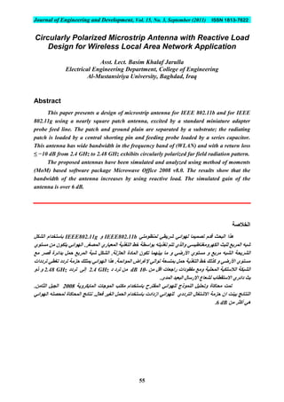 Journal of Engineering and Development, Vol. 15, No. 3, September (2011) ISSN 1813-7822
55
Circularly Polarized Microstrip Antenna with Reactive Load
Design for Wireless Local Area Network Application
Asst. Lect. Basim Khalaf Jarulla
Electrical Engineering Department, College of Engineering
Al-Mustansiriya University, Baghdad, Iraq
Abstract
This paper presents a design of microstrip antenna for IEEE 802.11b and for IEEE
802.11g using a nearly square patch antenna, excited by a standard miniature adapter
probe feed line. The patch and ground plain are separated by a substrate; the radiating
patch is loaded by a central shorting pin and feeding probe loaded by a series capacitor.
This antenna has wide bandwidth in the frequency band of (WLAN) and with a return loss
≤ −10 dB from 2.4 GHz to 2.48 GHz exhibits circularly polarized far field radiation pattern.
The proposed antennas have been simulated and analyzed using method of moments
(MoM) based software package Microwave Office 2008 v8.0. The results show that the
bandwidth of the antenna increases by using reactive load. The simulated gain of the
antenna is over 6 dB.
‫الخالصة‬
ٍ‫نًُظىير‬ ٍ‫ششَط‬ ٍ‫نهىائ‬ ‫ذصًًُا‬ ‫قذو‬ ‫انثحث‬ ‫هزا‬IEEE802.11b‫و‬IEEE802.11g‫انشكم‬ ‫تاسرخذاو‬
ٌ‫يسرى‬ ٍ‫ي‬ ٌ‫َركى‬ ٍ‫انهىائ‬ .‫انًصغش‬ ٌ‫انًعُاس‬ ‫انرغزَح‬ ‫خط‬ ‫تىاسطح‬ ‫ذغزَره‬ ‫ذرى‬ ٌ‫وانز‬ ٍ‫انكهشويغُاطُس‬ ‫نهثث‬ ‫انًشتغ‬ ‫شثه‬
‫انًادج‬ ٌ‫ذكى‬ ‫تُُهًا‬ ‫يا‬ ‫و‬ ٍ‫األسض‬ ٌ‫يسرى‬ ‫و‬ ‫يشتغ‬ ‫انشثه‬ ‫انششَحح‬‫يغ‬ ‫قصش‬ ‫تذائشج‬ ‫حًم‬ ‫انًشتغ‬ ‫شثح‬ ‫انشكم‬ .‫انعاصنح‬
‫ذشدداخ‬ ٍ‫ذغط‬ ‫ذشدد‬ ‫حضيح‬ ‫ًَرهك‬ ٍ‫انهىائ‬ ‫هزا‬ .‫انًىائًح‬ ‫إلغشاض‬ ٍ‫ذىان‬ ‫تًرسعح‬ ‫حًم‬ ‫انرغزَح‬ ‫خط‬ ‫كزنك‬ ‫و‬ ٍ‫األسض‬ ٌ‫يسرى‬
ٍ‫ي‬ ‫اقم‬ ‫ساخعاخ‬ ‫يفقىداخ‬ ‫ويغ‬ ‫انًحهُح‬ ‫انالسهكُح‬ ‫انشثكح‬-01dB‫د‬ ‫ذشد‬ ٍ‫ي‬2.4 GHz‫ذشدد‬ ً‫إن‬2.48 GHz‫رو‬ ‫و‬
‫دائ‬ ‫تث‬.‫انًذي‬ ‫انثعُذ‬ ‫اإلسسال‬ ‫نشعاع‬ ‫االسرقطاب‬ ٌ‫ش‬
‫انًاَكشوَح‬ ‫انًىخاخ‬ ‫يكرة‬ ‫تاسرخذاو‬ ‫انًقرشذ‬ ٍ‫نههىائ‬ ‫انًُىرج‬ ‫وذحهُم‬ ‫يحاكاج‬ ‫ذًد‬8112.ٍ‫انثاي‬ ‫اندُم‬
ٍ‫انهىائ‬ ‫نًحصهه‬ ‫انًحاكاج‬ ‫َرائح‬ .‫فعال‬ ‫انغُش‬ ‫انحًم‬ ‫تاسرخذاو‬ ‫اصدادخ‬ ٍ‫نههىائ‬ ٌ‫انرشدد‬ ‫االشرغال‬ ‫حضيح‬ ٌ‫ا‬ ‫تُُد‬ ‫انُرائح‬
‫أكثش‬ ٍ‫ه‬ٍ‫ي‬6 dB.
 