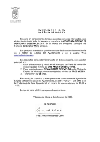 Se pone en conocimiento de todas aquellas personas interesadas, que
el Ayuntamiento del Valle de Mena va a proceder a la CONTRATACIÓN DE 25
PERSONAS DESEMPLEADAS, en el marco del Programa Municipal de
Fomento del Empleo “Mena Emplea”.
Las personas interesadas pueden consultar las bases de la convocatoria
en el tablón de edictos del Ayuntamiento y en la página Web
www.valledemena.es.
Los requisitos para poder tomar parte en dicho programa, con carácter
principal, son:
1. Estar empadronado y residir en el municipio del Valle de Mena con
una antigüedad mínima de DOS AÑOS CONSECUTIVOS.
2. Estar registrado como DEMANDANTE DE EMPLEO en la Oficina de
Empleo de Villarcayo, con una antigüedad mínima de TRES MESES.
3. Tener entre 18 y 65 años.
Para cualquier consulta, pueden ponerse en contacto con la Agencia de
Empleo y Desarrollo Local del Ayuntamiento, en el 947 126 211- Ext. 2119 o en
la 2ª planta de la Casa Consistorial, en horario de lunes a viernes, de 10.00 a
14.00.
Lo que se hace público para general conocimiento.
Villasana de Mena, a 8 de Febrero de 2013.
EL ALCALDE
Fdo.: Armando Robredo Cerro