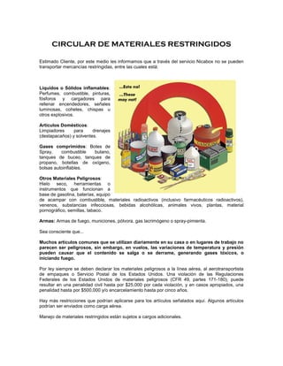 CIRCULAR DE MATERIALES RESTRINGIDOS

Estimado Cliente, por este medio les informamos que a través del servicio Nicabox no se pueden
transportar mercancías restringidas, entre las cuales está:



Líquidos o Sólidos inflamables:
Perfumes, combustible, pinturas,
fósforos y cargadores para
rellenar encendedores, señales
luminosas, cohetes, chispas u
otros explosivos.

Artículos Domésticos:
Limpiadores     para     drenajes
(destapacaños) y solventes.

Gases comprimidos: Botes de
Spray,    combustible butano,
tanques de buceo, tanques de
propano, botellas de oxígeno,
bolsas autoinflables.

Otros Materiales Peligrosos:
Hielo seco, herramientas o
instrumentos que funcionan a
base de gasolina, baterías, equipo
de acampar con combustible, materiales radioactivos (inclusivo farmacéuticos radioactivos),
venenos, substancias infecciosas, bebidas alcohólicas, animales vivos, plantas, material
pornográfico, semillas, tabaco.

Armas: Armas de fuego, municiones, pólvora, gas lacrimógeno o spray-pimienta.

Sea consciente que...

Muchos artículos comunes que se utilizan diariamente en su casa o en lugares de trabajo no
parecen ser peligrosos, sin embargo, en vuelos, las variaciones de temperatura y presión
pueden causar que el contenido se salga o se derrame, generando gases tóxicos, o
iniciando fuego.

Por ley siempre se deben declarar los materiales peligrosos a la línea aérea, al aerotransportista
de empaques o Servicio Postal de los Estados Unidos. Una violación de las Regulaciones
Federales de los Estados Unidos de materiales peligrosos (CFR 49, partes 171-180), puede
resultar en una penalidad civil hasta por $25,000 por cada violación, y en casos apropiados, una
penalidad hasta por $500,000 y/o encarcelamiento hasta por cinco años.

Hay más restricciones que podrían aplicarse para los artículos señalados aquí. Algunos artículos
podrían ser enviados como carga aérea.

Manejo de materiales restringidos están sujetos a cargos adicionales.
 