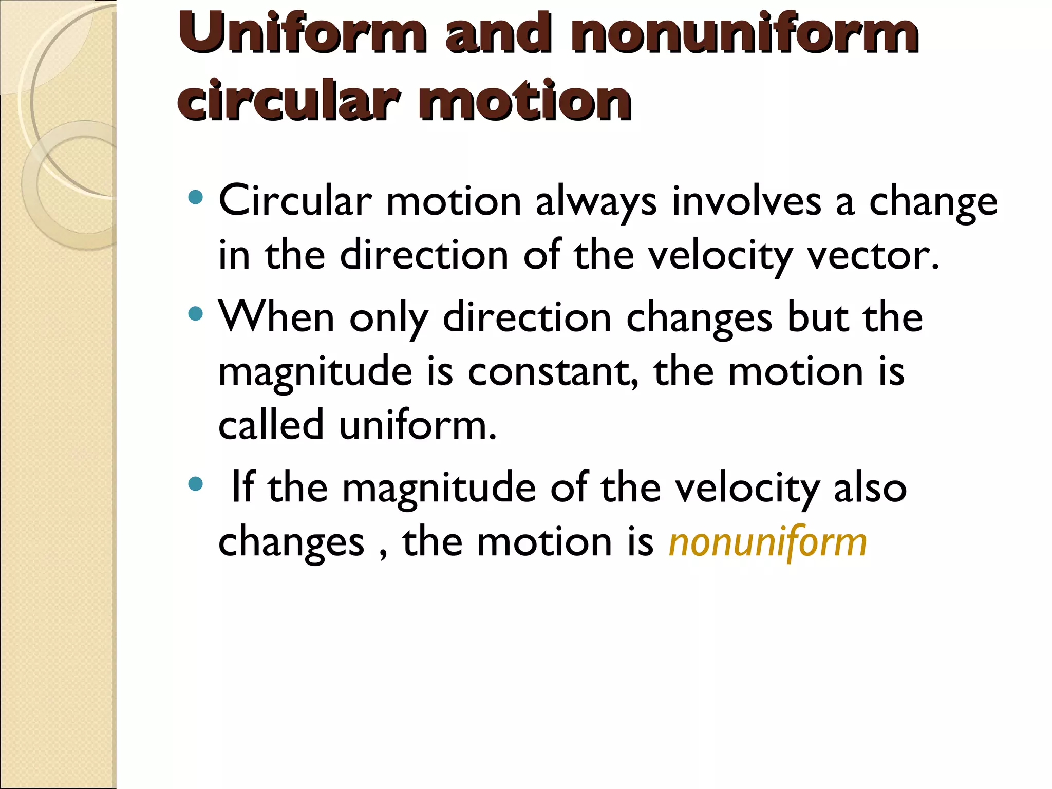 Uniform and nonuniform circular motion Circular motion always involves a change in the direction of the velocity vector. When only direction changes but the magnitude is constant, the motion is called uniform. If the magnitude of the velocity also changes , the motion is  nonuniform 