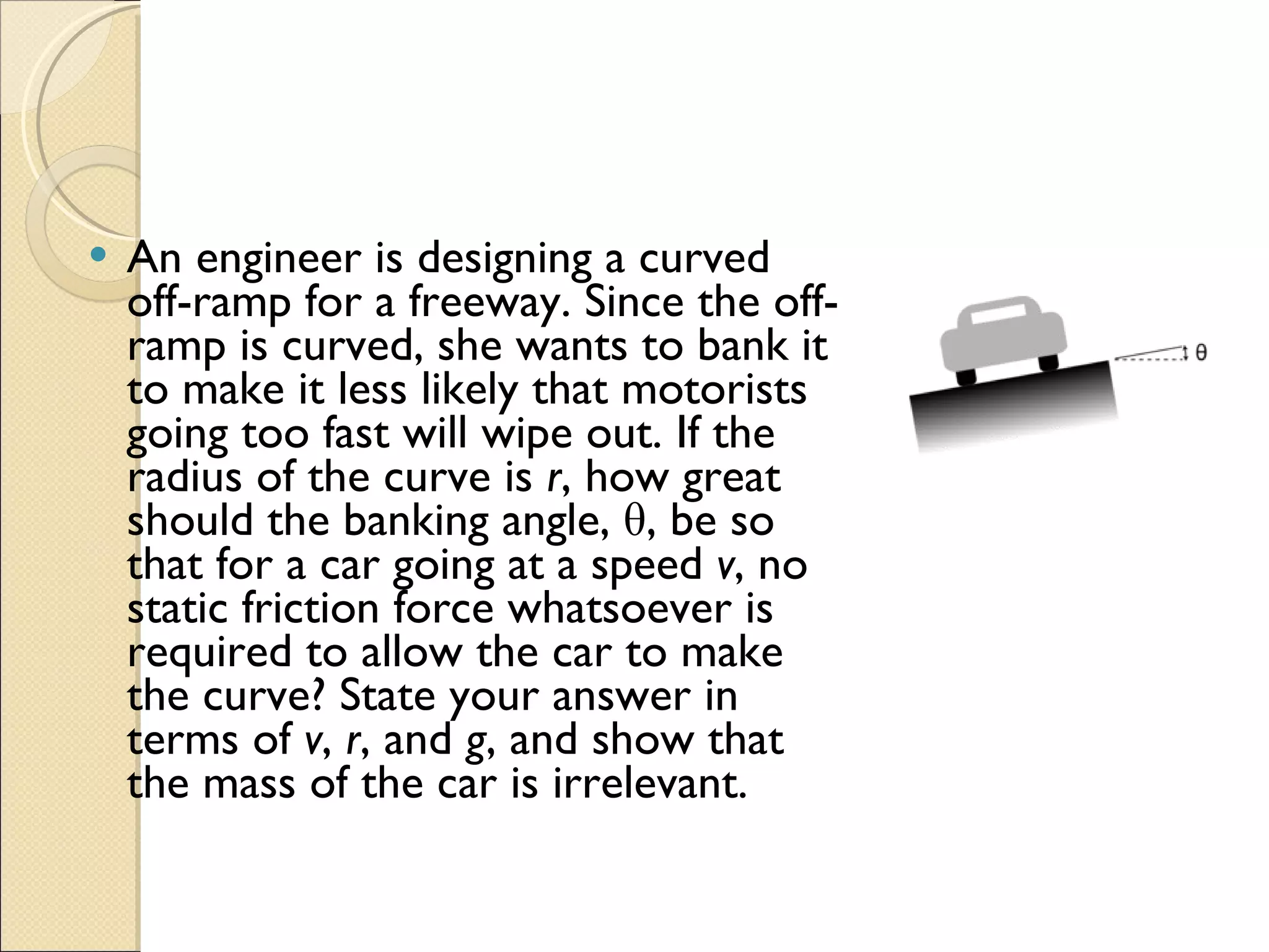 An engineer is designing a curved off-ramp for a freeway. Since the off-ramp is curved, she wants to bank it to make it less likely that motorists going too fast will wipe out. If the radius of the curve is  r , how great should the banking angle, θ, be so that for a car going at a speed  v , no static friction force whatsoever is required to allow the car to make the curve? State your answer in terms of  v ,  r , and  g , and show that the mass of the car is irrelevant. 