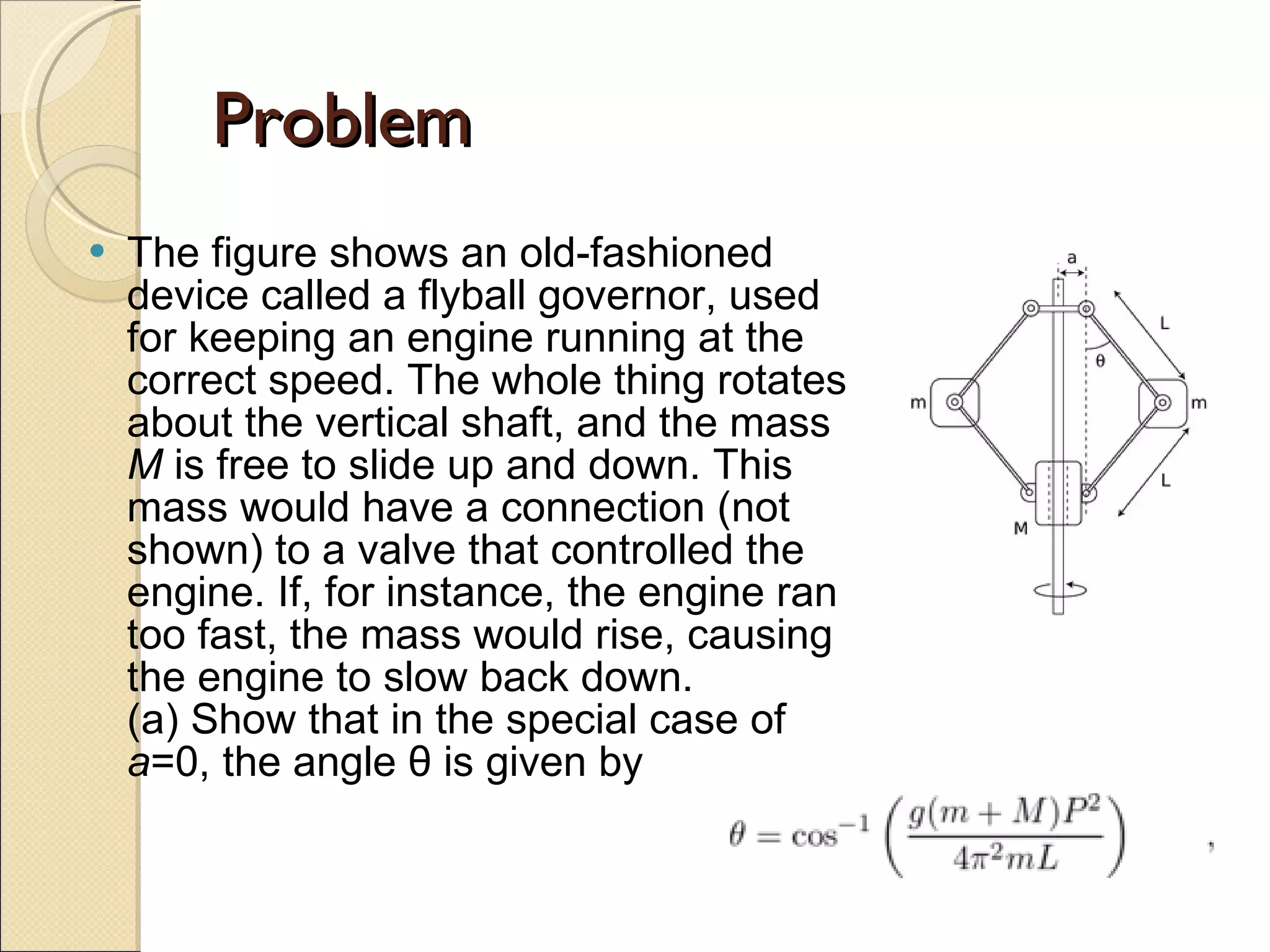 Problem The figure shows an old-fashioned device called a flyball governor, used for keeping an engine running at the correct speed. The whole thing rotates about the vertical shaft, and the mass  M  is free to slide up and down. This mass would have a connection (not shown) to a valve that controlled the engine. If, for instance, the engine ran too fast, the mass would rise, causing the engine to slow back down. (a) Show that in the special case of  a =0, the angle θ is given by  