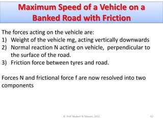 Maximum Speed of a Vehicle on a
        Banked Road with Friction
The forces acting on the vehicle are:
1) Weight of the vehicle mg, acting vertically downwards
2) Normal reaction N acting on vehicle, perpendicular to
   the surface of the road.
3) Friction force between tyres and road.

Forces N and frictional force f are now resolved into two
components



                        © Prof. Mukesh N Tekwani, 2011      62
 