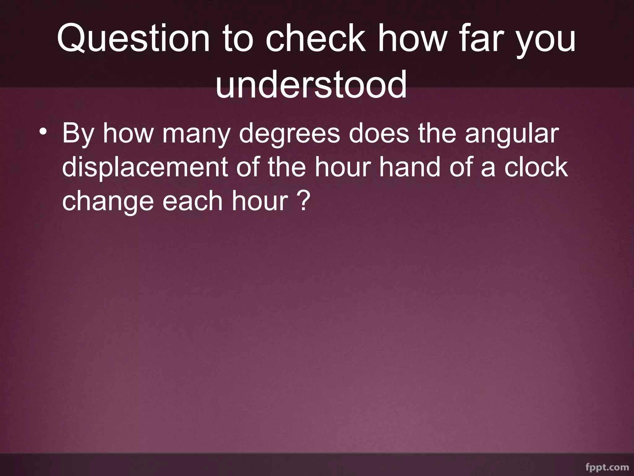 Question to check how far you
understood
• By how many degrees does the angular
displacement of the hour hand of a clock
change each hour ?
 