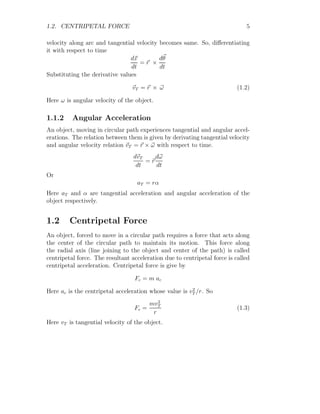 1.2. CENTRIPETAL FORCE 5
velocity along arc and tangential velocity becomes same. So, differentiating
it with respect to time
d~
x
dt
= ~
r ×
d~
θ
dt
Substituting the derivative values
~
vT = ~
r × ~
ω (1.2)
Here ω is angular velocity of the object.
1.1.2 Angular Acceleration
An object, moving in circular path experiences tangential and angular accel-
erations. The relation between them is given by derivating tangential velocity
and angular velocity relation ~
vT = ~
r × ~
ω with respect to time.
d~
vT
dt
= ~
r
d~
ω
dt
Or
aT = rα
Here aT and α are tangential acceleration and angular acceleration of the
object respectively.
1.2 Centripetal Force
An object, forced to move in a circular path requires a force that acts along
the center of the circular path to maintain its motion. This force along
the radial axis (line joining to the object and center of the path) is called
centripetal force. The resultant acceleration due to centripetal force is called
centripetal acceleration. Centripetal force is give by
Fc = m ac
Here ac is the centripetal acceleration whose value is v2
T /r. So
Fc =
mv2
T
r
(1.3)
Here vT is tangential velocity of the object.
 