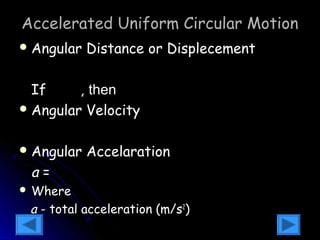 Accelerated Uniform Circular Motion 
Angular Distance or Displecement 
2 
q =q +w t + 1 at 
0 0 2 
If , tthheenn 
Angular Velocity 
q =w t + 1 at 
0 0 q = 2 
0 2 
w =w +at 0 
Angular Accelaration 
a = 
a 2 + a 
2 
s t WWhheerree 
aa -- ttoottaall aacccceelleerraattiioonn ((mm//ss22)) 
 
