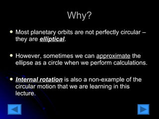 WWhhyy?? 
 Most planetary orbits aarree nnoott ppeerrffeeccttllyy cciirrccuullaarr –– 
tthheeyy aarree eelllliippttiiccaall.. 
 HHoowweevveerr,, ssoommeettiimmeess wwee ccaann aapppprrooxxiimmaattee tthhee 
eelllliippssee aass aa cciirrccllee wwhheenn wwee ppeerrffoorrmm ccaallccuullaattiioonnss.. 
 IInntteerrnnaall rroottaattiioonn iiss aallssoo aa nnoonn--eexxaammppllee ooff tthhee 
cciirrccuullaarr mmoottiioonn tthhaatt wwee aarree lleeaarrnniinngg iinn tthhiiss 
lleeccttuurree.. 
 
