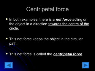 CCeennttrriippeettaall ffoorrccee 
 IInn bbootthh eexxaammpplleess,, tthheerree iiss aa nneett ffoorrccee aaccttiinngg oonn 
tthhee oobbjjeecctt iinn aa ddiirreeccttiioonn ttoowwaarrddss tthhee cceennttrree ooff tthhee 
cciirrccllee.. 
 TThhiiss nneett ffoorrccee kkeeeeppss tthhee oobbjjeecctt iinn tthhee cciirrccuullaarr 
ppaatthh.. 
 TThhiiss nneett ffoorrccee iiss ccaalllleedd tthhee cceennttrriippeettaall ffoorrccee.. 
 