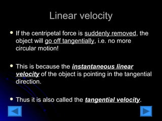 LLiinneeaarr vveelloocciittyy 
 IIff tthhee cceennttrriippeettaall ffoorrccee iiss ssuuddddeennllyy rreemmoovveedd,, tthhee 
oobbjjeecctt wwiillll ggoo ooffff ttaannggeennttiiaallllyy,, ii..ee.. nnoo mmoorree 
cciirrccuullaarr mmoottiioonn!! 
 TThhiiss iiss bbeeccaauussee tthhee iinnssttaannttaanneeoouuss lliinneeaarr 
vveelloocciittyy ooff tthhee oobbjjeecctt iiss ppooiinnttiinngg iinn tthhee ttaannggeennttiiaall 
ddiirreeccttiioonn.. 
 TThhuuss iitt iiss aallssoo ccaalllleedd tthhee ttaannggeennttiiaall vveelloocciittyy.. 
 
