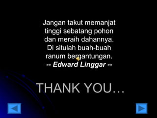 Jangan takut memanjat 
tinggi sebatang pohon 
dan meraih dahannya. 
Di situlah buah-buah 
ranum bergantungan. 
-- Edward Linggar -- 
TTHHAANNKK YYOOUU…… 
