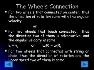 The Wheels Connection 
 For two wheels that connected on center, thus 
the direction of rotation same with the angular 
velocity. 
2 
v 1 
= 
v 
w =w 1 2 or 
R 
R 
1 
2 
 For two wheels that touch connected, thus 
the direction two of them is adversative, and 
the angular velocity is same 
vv11 == vv22 oorr ωω11RR11 == ωω22RR22 
 For two wheels that connected with string or 
chain, thus the direction of rotation and the 
linear speed two of them is same 
 