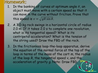 Homework:
1. In the banking of curves at optimum angle 𝜃, an
object must move with a certain speed so that it
can move in the curve without friction. Prove that
this speed is 𝑣 = 𝑔𝑅 sin 𝜃.
2. A 3.0-kg rock swings in a horizontal circle of radius
2.0 m. If it takes 2.0 s to complete one revolution,
what is its tangential speed? What is its
centripetal acceleration? What is the tension of
the string used? Draw the FBD of the rock.
3. In the frictionless loop-the-loop apparatus, derive
the equation of the normal force at the top of the
loop in terms of the mass of the cart m, the radius
of the loop R, the tangential speed v, and the
acceleration of gravity g. Note: Draw FBD.
R
v
v
 