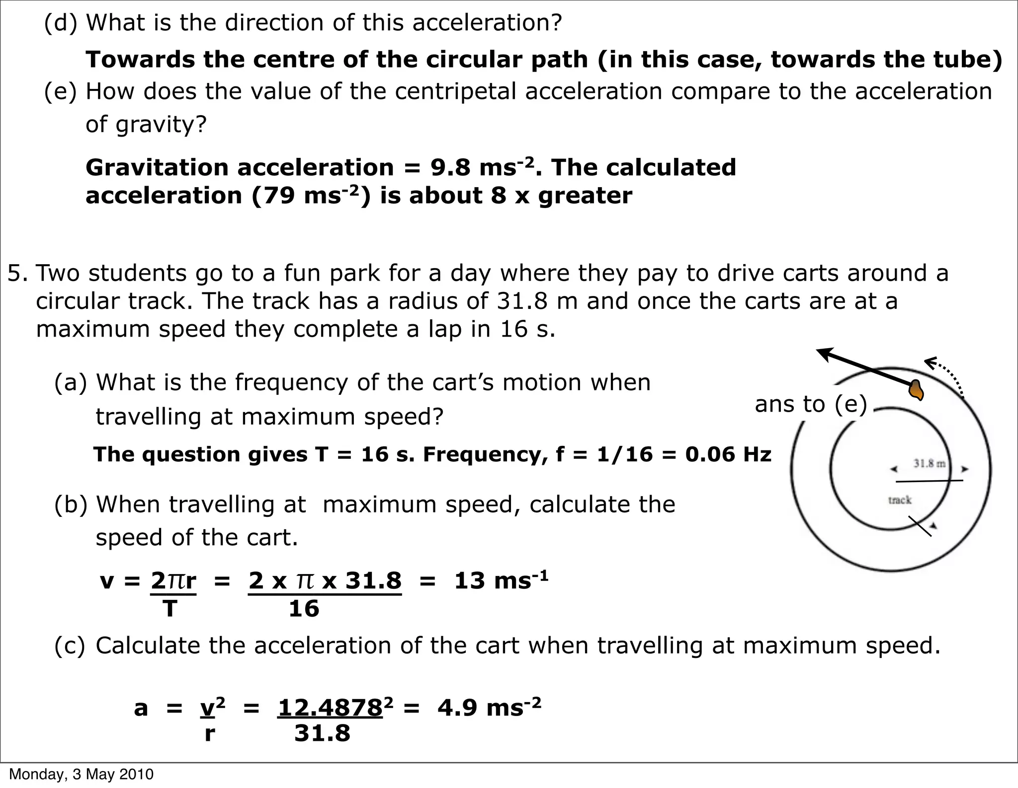 (d) What is the direction of this acceleration?
        Towards the centre of the circular path (in this case, towards the tube)
    (e) How does the value of the centripetal acceleration compare to the acceleration
        of gravity?
         Gravitation acceleration = 9.8 ms-2. The calculated
         acceleration (79 ms-2) is about 8 x greater


5. Two students go to a fun park for a day where they pay to drive carts around a
   circular track. The track has a radius of 31.8 m and once the carts are at a
   maximum speed they complete a lap in 16 s.

     (a) What is the frequency of the cart’s motion when
                                                                  ans to (e)
         travelling at maximum speed?
          The question gives T = 16 s. Frequency, f = 1/16 = 0.06 Hz

     (b) When travelling at maximum speed, calculate the
         speed of the cart.
           v = 2πr = 2 x π x 31.8 = 13 ms-1
                T       16
     (c) Calculate the acceleration of the cart when travelling at maximum speed.

               a = v2 = 12.48782 = 4.9 ms-2
                   r     31.8
Monday, 3 May 2010
 
