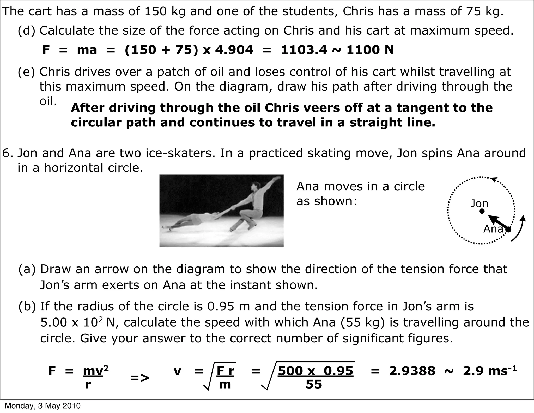 The cart has a mass of 150 kg and one of the students, Chris has a mass of 75 kg.
   (d) Calculate the size of the force acting on Chris and his cart at maximum speed.
        F = ma = (150 + 75) x 4.904 = 1103.4 ~ 1100 N
   (e) Chris drives over a patch of oil and loses control of his cart whilst travelling at
       this maximum speed. On the diagram, draw his path after driving through the
       oil.
            After driving through the oil Chris veers off at a tangent to the
            circular path and continues to travel in a straight line.

6. Jon and Ana are two ice-skaters. In a practiced skating move, Jon spins Ana around
   in a horizontal circle.
                                                   Ana moves in a circle
                                                   as shown:                      Jon

                                                                                    Ana


   (a) Draw an arrow on the diagram to show the direction of the tension force that
       Jon’s arm exerts on Ana at the instant shown.
   (b) If the radius of the circle is 0.95 m and the tension force in Jon’s arm is
       5.00 x 102 N, calculate the speed with which Ana (55 kg) is travelling around the
       circle. Give your answer to the correct number of significant figures.

          F = mv2             v   =   Fr   =    500 x 0.95      = 2.9388 ~ 2.9 ms-1
                      =>
              r                       m             55
Monday, 3 May 2010
 