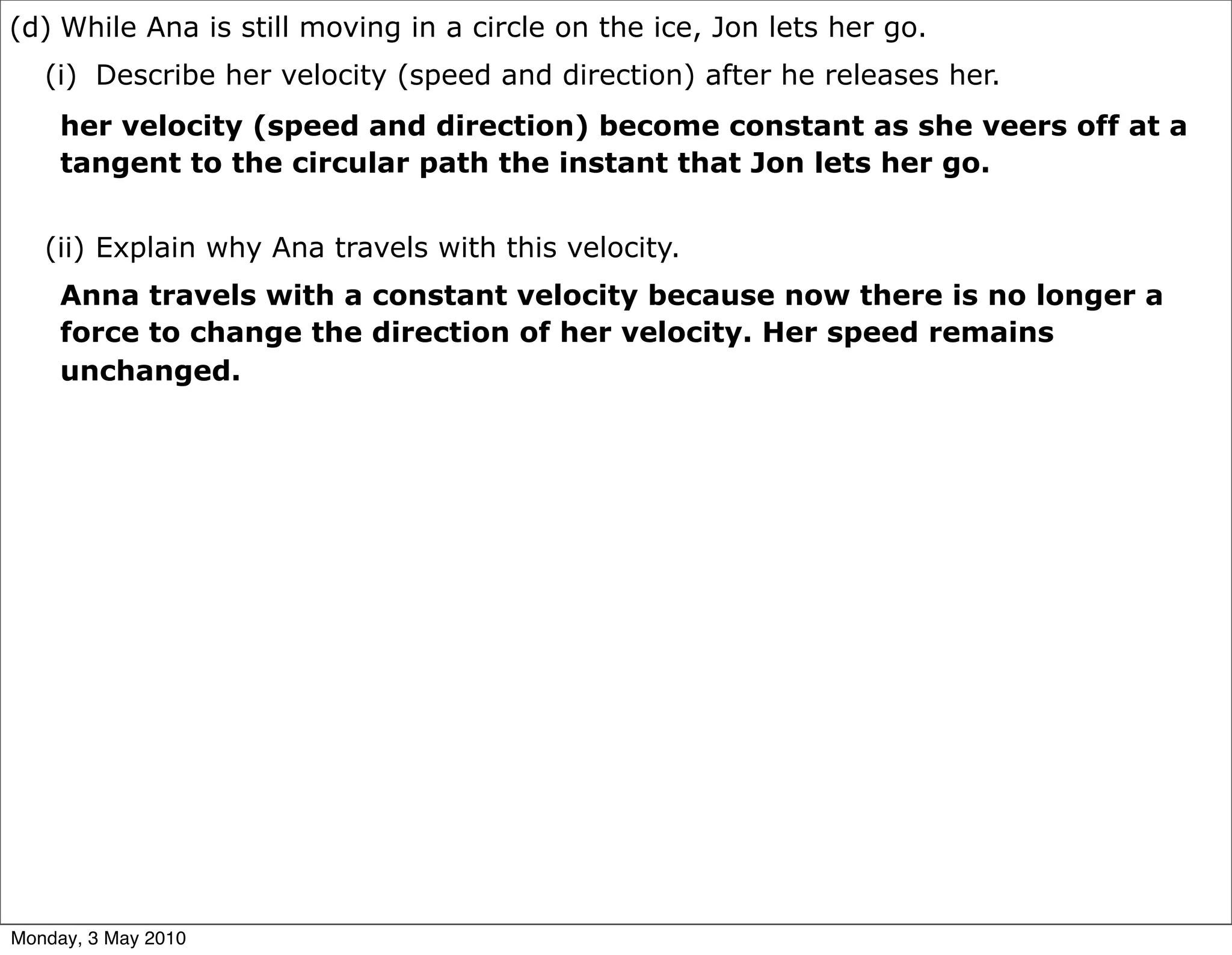(d) While Ana is still moving in a circle on the ice, Jon lets her go.
   (i) Describe her velocity (speed and direction) after he releases her.
     her velocity (speed and direction) become constant as she veers off at a
     tangent to the circular path the instant that Jon lets her go.


   (ii) Explain why Ana travels with this velocity.
     Anna travels with a constant velocity because now there is no longer a
     force to change the direction of her velocity. Her speed remains
     unchanged.




Monday, 3 May 2010
 