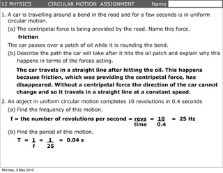 12 PHYSICS           CIRCULAR MOTION ASSIGNMENT               Name

1. A car is travelling around a bend in the road and for a few seconds is in uniform
   circular motion.
   (a) The centripetal force is being provided by the road. Name this force.
         friction
   The car passes over a patch of oil while it is rounding the bend.
   (b) Describe the path the car will take after it hits the oil patch and explain why this
       happens in terms of the forces acting.
        The car travels in a straight line after hitting the oil. This happens
        because friction, which was providing the centripetal force, has
        disappeared. Without a centripetal force the direction of the car cannot
        change and so it travels in a straight line at a constant speed.
2. An object in uniform circular motion completes 10 revolutions in 0.4 seconds
   (a) Find the frequency of this motion.
    f = the number of revolutions per second = revs = 10               = 25 Hz
                                               time   0.4
   (b) Find the period of this motion.
        T = 1 = 1 = 0.04 s
            f   25



Monday, 3 May 2010
 