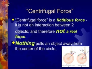“Centrifugal Force”
 “Centrifugal force” is a fictitious force -
it is not an interaction between 2
objects, and therefore not a real
force.
Nothing pulls an object away from
the center of the circle.
 