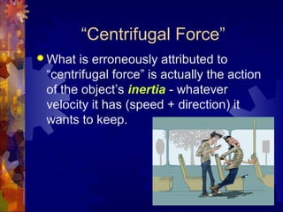 “Centrifugal Force”
 What is erroneously attributed to
“centrifugal force” is actually the action
of the object’s inertia - whatever
velocity it has (speed + direction) it
wants to keep.
 