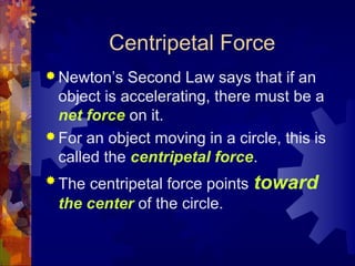 Centripetal Force
 Newton’s Second Law says that if an
object is accelerating, there must be a
net force on it.
 For an object moving in a circle, this is
called the centripetal force.
 The centripetal force points toward
the center of the circle.
 