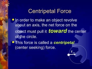 Centripetal Force
 In order to make an object revolve
about an axis, the net force on the
object must pull it toward the center
of the circle.
 This force is called a centripetal
(center seeking) force.
Fnet
 