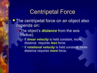 Centripetal Force
 The centripetal force on an object also
depends on:
 The object’s distance from the axis
(radius).
 If linear velocity is held constant, more
distance requires less force.
 If rotational velocity is held constant, more
distance requires more force.
 