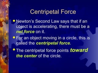 Centripetal Force
 Newton’s Second Law says that if an
object is accelerating, there must be a
net force on it.
 For an object moving in a circle, this is
called the centripetal force.
 The centripetal force points toward
the center of the circle.
 