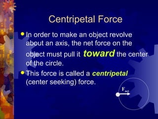 Centripetal Force
 In order to make an object revolve
about an axis, the net force on the
object must pull it toward the center
of the circle.
 This force is called a centripetal
(center seeking) force.
Fnet
 
