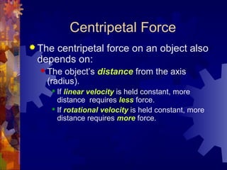 Centripetal Force
 The centripetal force on an object also
depends on:
 The object’s distance from the axis
(radius).
 If linear velocity is held constant, more
distance requires less force.
 If rotational velocity is held constant, more
distance requires more force.
 
