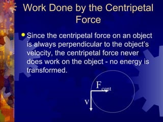 Work Done by the Centripetal
Force
 Since the centripetal force on an object
is always perpendicular to the object’s
velocity, the centripetal force never
does work on the object - no energy is
transformed.
v
Fcent
 