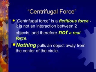 “Centrifugal Force”
 “Centrifugal force” is a fictitious force -
it is not an interaction between 2
objects, and therefore not a real
force.
Nothing pulls an object away from
the center of the circle.
 