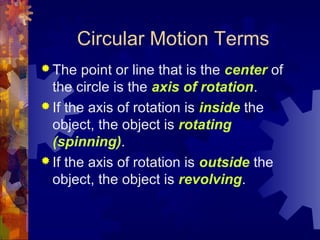 Circular Motion Terms
 The point or line that is the center of
the circle is the axis of rotation.
 If the axis of rotation is inside the
object, the object is rotating
(spinning).
 If the axis of rotation is outside the
object, the object is revolving.
 