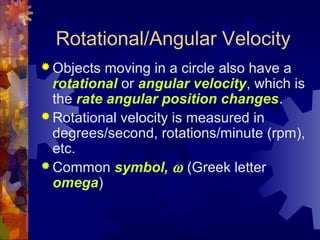 Rotational/Angular Velocity
 Objects moving in a circle also have a
rotational or angular velocity, which is
the rate angular position changes.
 Rotational velocity is measured in
degrees/second, rotations/minute (rpm),
etc.
 Common symbol, ω (Greek letter
omega)
 