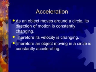 Acceleration
 As an object moves around a circle, its
direction of motion is constantly
changing.
 Therefore its velocity is changing.
 Therefore an object moving in a circle is
constantly accelerating.
 
