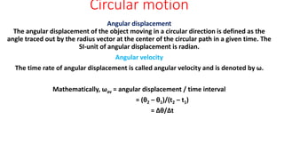 Circular motion
Angular displacement
The angular displacement of the object moving in a circular direction is defined as the
angle traced out by the radius vector at the center of the circular path in a given time. The
SI-unit of angular displacement is radian.
Angular velocity
The time rate of angular displacement is called angular velocity and is denoted by ω.
Mathematically, ωav = angular displacement / time interval
= (θ2 – θ1)/(t2 – t1)
= ∆θ/∆t
 