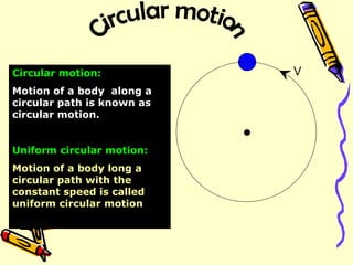 V Circular motion:   Motion of a body  along a circular path is known as  circular motion. Uniform circular motion: Motion of a body long a circular path with the constant speed is called uniform circular motion .  Circular motion 