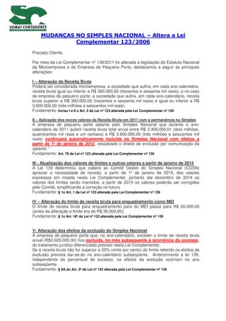 MUDANÇAS NO SIMPLES NACIONAL – Altera a Lei
Complementar 123/2006
Prezado Cliente,
Por meio da Lei Complementar nº 139/2011 foi alterada a legislação do Estatuto Nacional
da Microempresa e da Empresa de Pequeno Porte, destacamos a seguir as principais
alterações:
I – Alteração da Receita Bruta
Poderá ser considerada microempresa, a sociedade que aufira, em cada ano-calendário,
receita bruta igual ou inferior a R$ 360.000,00 (trezentos e sessenta mil reais); e no caso
da empresa de pequeno porte, a sociedade que aufira, em cada ano-calendário, receita
bruta superior a R$ 360.000,00 (trezentos e sessenta mil reais) e igual ou inferior a R$
3.600.000,00 (três milhões e seiscentos mil reais).
Fundamento: Inciso I e II o Art. 3 da Lei nº 123 alterada pela Lei Complementar nº 139
II – Aplicação dos novos valores da Receita Bruta em 2011 com a permanência no Simples
A empresa de pequeno porte optante pelo Simples Nacional que durante o ano-
calendário de 2011 auferir receita bruta total anual entre R$ 2.400.000,01 (dois milhões,
quatrocentos mil reais e um centavo) e R$ 3.600.000,00 (três milhões e seiscentos mil
reais) continuará automaticamente incluída no Simples Nacional com efeitos a
partir de 1º de janeiro de 2012, ressalvado o direito de exclusão por comunicação da
optante."
Fundamento: Art. 79 da Lei nº 123 alterada pela Lei Complementar nº 139
III - Atualização dos valores de limites e outros valores a partir de janeiro de 2015
A Lei 139 determinou que caberá ao Comitê Gestor do Simples Nacional (CGSN)
apreciar a necessidade de revisão, a partir de 1º de janeiro de 2015, dos valores
expressos em moeda nesta Lei Complementar, portanto ate dezembro de 2014 os
valores dos limites serão mantidos, a partir de 2015 os valores poderão ser corrigidos
pelo Comitê, simplificando a correção no futuro.
Fundamento: § 1o Art. 1 da Lei nº 123 alterada pela Lei Complementar nº 139
IV – Alteração do limite de receita bruta para enquadramento como MEI
O limite de receita bruta para enquadramento para do MEI passa para R$ 60.000,00
(antes da alteração o limite era de R$ 36.000,00);
Fundamento: § 1o Art. 18ª da Lei nº 123 alterada pela Lei Complementar nº 139
V- Alteração dos efeitos da exclusão do Simples Nacional
A empresa de pequeno porte que, no ano-calendário, exceder o limite de receita bruta
anual (R$3.600.000,00) fica excluída, no mês subsequente à ocorrência do excesso,
do tratamento jurídico diferenciado previsto nesta Lei Complementar.
Se à receita bruta não for superior a 20% (vinte por cento) do limite referido os efeitos da
exclusão prevista dar-se-ão no ano-calendário subseqüente. Anteriormente a lei 139,
independente do percentual do excesso, os efeitos da exclusão ocorriam no ano
subseqüente.
Fundamento: § 9A do Art. 3ª da Lei nº 123 alterada pela Lei Complementar nº 139
 