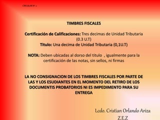 TIMBRES FISCALES
Certificación de Calificaciones: Tres decimas de Unidad Tributaria
(0.3 U.T)
Titulo: Una decima de Unidad Tributaria (0,1U.T)
NOTA: Deben ubicadas al dorso del titulo , igualmente para la
certificación de las notas, sin sellos, ni firmas
LA NO CONSIGNACION DE LOS TIMBRES FISCALES POR PARTE DE
LAS Y LOS ESUDIANTES EN EL MOMENTO DEL RETIRO DE LOS
DOCUMENTIS PROBATORIOS NI ES IMPEDIMENTO PARA SU
ENTREGA
CIRCULAR Nº 2
Lcdo. Cristian Orlando Ariza
Z.E.Z
 