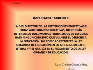 IMPORTANTE SABERLO:
LA O EL DIRECTOR DE LAS INSTITUCIONES EDUCATIVAS U
OTRAS AUTORIDADES EDUCATIVAS, NO PODRÁN
RETENER LOS DOCUMENTOS PROBATORIOS DE ESTUDIOS
BAJO NINGÚN CONCEPTO QUE VULNERE EL DERECHO A
LA EDUCACIÓN. TAL COMO LO ESTABLECE LA LEY
ORGÁNICA DE EDUCACIÓN EN SU ART. 6, NUMERAL 1,
LITERAL K Y EL ART. 123 EN EL REGLAMENTO DE LA LEY
ORGÁNICA DE EDUCACIÓN.
CIRCULAR Nº 2
Lcdo. Cristian Orlando Ariza
Z.E.Z
 