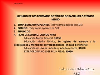 LLENADO DE LOS FORMATOS DE TÍTULOS DE BACHILLER O TÉCNICO
MEDIO
1. ZONA EDUCATIVA/PLANTEL: (Tal y como aparece en SGE)
2. CODIGO: (Tal y como aparece en SGE)
3. TITULO DE:
4. PLAN DE ESTUDIO, CODIGO NRO:
Educación Media General, 31059
Educación Media Técnica, Se registra de acuerdo a la
especialidad y menciones correspondientes (en caso de tenerla)
Educación de Jóvenes Adultas y Adultos e Inces, 31058
EXTRAORDINARIO JOSE FELIX RIBAS: 31050
CIRCULAR Nº 2
Lcdo. Cristian Orlando Ariza
Z.E.Z
 